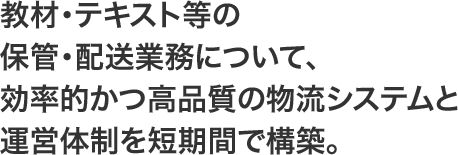 教材・テキスト等の保管・配送業務について、効率的かつ高品質の物流システムと運営体制を短期間で構築。