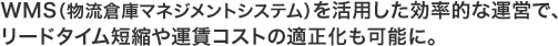 WMS（物流倉庫マネジメントシステム）を活用した効率的な運営で、リードタイム短縮や運賃コストの適正化も可能に。