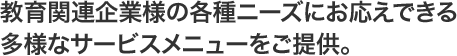 教育関連企業様の各種ニーズにお応えできる多様なサービスメニューをご提供。