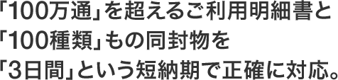 「100万通」を超えるご利用明細書と「100種類」もの同封物を「3日間」という短納期で正確に対応。