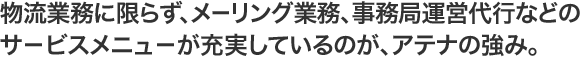 物流業務に限らず、メーリング業務、事務局運営代行などのサ－ビスメニュ－が充実しているのが、アテナの強み。