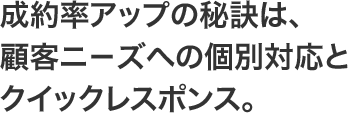 成約率アップの秘訣は、顧客ニ－ズへの個別対応とクイックレスポンス。