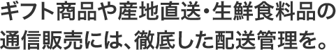 ギフト商品や産地直送・生鮮食料品の通信販売には、徹底した配送管理を。