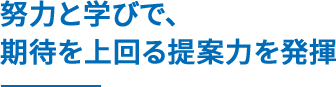 努力と学びで、期待を上回る提案力を発揮