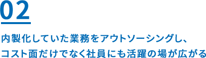 02 内製化していた業務をアウトソーシングし、コスト面だけでなく社員にも活躍の場が広がる